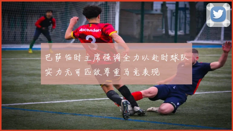 巴萨临时主席强调全力以赴时球队实力无可匹敌尊重马竞表现