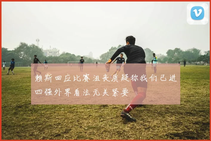 赖斯回应比赛沮丧质疑称我们已进四强外界看法无关紧要